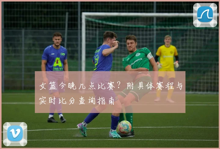 女篮今晚几点比赛？附具体赛程与实时比分查询指南