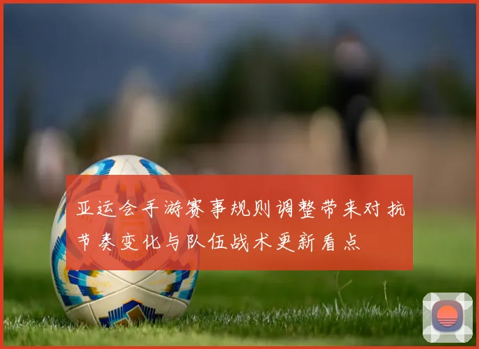 亚运会手游赛事规则调整带来对抗节奏变化与队伍战术更新看点