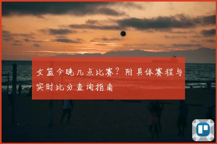 女篮今晚几点比赛？附具体赛程与实时比分查询指南