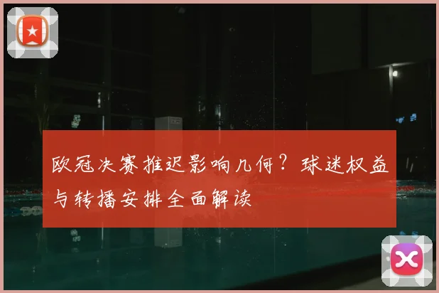 欧冠决赛推迟影响几何？球迷权益与转播安排全面解读